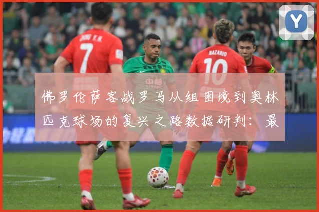 佛罗伦萨客战罗马从组困境到奥林匹克球场的复兴之路数据研判：最新赛事动态与深度分析