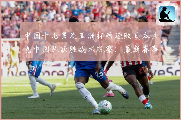 中国十七男足亚洲杯两连败日本力克中国队获胜战术观察：最新赛事动态与深度分析