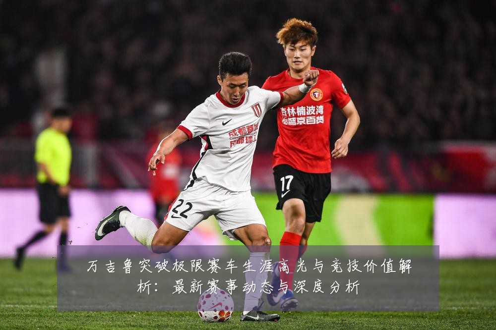 万吉鲁突破极限赛车生涯高光与竞技价值解析:最新赛事动态与深度分析